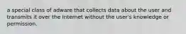 a special class of adware that collects data about the user and transmits it over the Internet without the user's knowledge or permission.