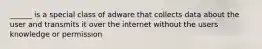 ______ is a special class of adware that collects data about the user and transmits it over the internet without the users knowledge or permission