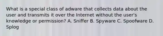 What is a special class of adware that collects data about the user and transmits it over the Internet without the user's knowledge or permission? A. Sniffer B. Spyware C. Spoofware D. Splog