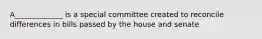 A_____________ is a special committee created to reconcile differences in bills passed by the house and senate