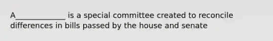 A_____________ is a special committee created to reconcile differences in bills passed by the house and senate