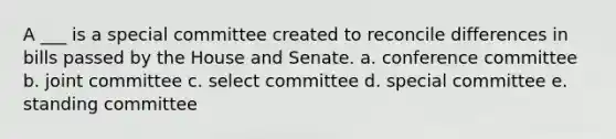 A ___ is a special committee created to reconcile differences in bills passed by the House and Senate. a. conference committee b. joint committee c. select committee d. special committee e. standing committee