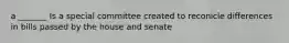 a _______ Is a special committee created to reconicle differences in bills passed by the house and senate