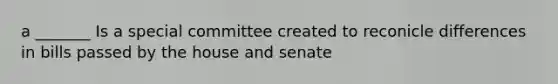 a _______ Is a special committee created to reconicle differences in bills passed by the house and senate