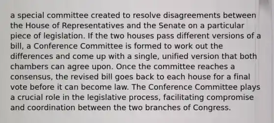 a special committee created to resolve disagreements between the House of Representatives and the Senate on a particular piece of legislation. If the two houses pass different versions of a bill, a Conference Committee is formed to work out the differences and come up with a single, unified version that both chambers can agree upon. Once the committee reaches a consensus, the revised bill goes back to each house for a final vote before it can become law. The Conference Committee plays a crucial role in the legislative process, facilitating compromise and coordination between the two branches of Congress.