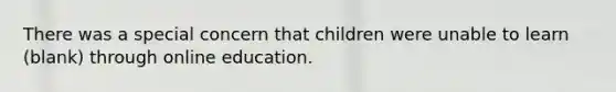 There was a special concern that children were unable to learn (blank) through online education.