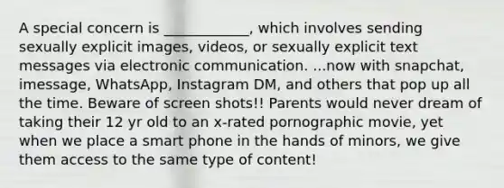 A special concern is ____________, which involves sending sexually explicit images, videos, or sexually explicit text messages via electronic communication. ...now with snapchat, imessage, WhatsApp, Instagram DM, and others that pop up all the time. Beware of screen shots!! Parents would never dream of taking their 12 yr old to an x-rated pornographic movie, yet when we place a smart phone in the hands of minors, we give them access to the same type of content!