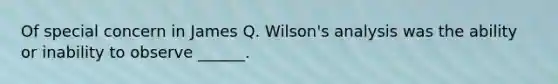 Of special concern in James Q. Wilson's analysis was the ability or inability to observe ______.