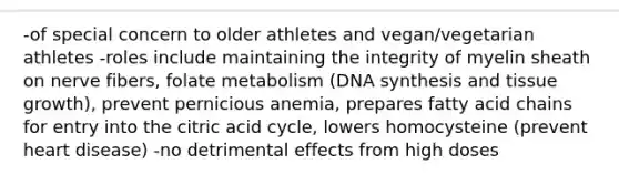 -of special concern to older athletes and vegan/vegetarian athletes -roles include maintaining the integrity of myelin sheath on nerve fibers, folate metabolism (DNA synthesis and tissue growth), prevent pernicious anemia, prepares fatty acid chains for entry into the citric acid cycle, lowers homocysteine (prevent heart disease) -no detrimental effects from high doses