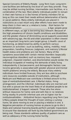 Special Concerns of Elderly People · Long Term Care: Long-term care facilities are defined by the level of care they provide. They may be skilled nursing facilities, intermediate care facilities, or a combination of the two. Most elderly individuals prefer to remain in their own homes or in the homes of family members for as long as this can meet their needs without deterioration of family or social patterns. Many elderly individuals are placed in institutions as a last resort only after efforts have been made to keep them in their own or a relative's home. · Risk factors for institutionalization: _________________________ § Age: people grow in different ways, so age is becoming less relevant. Because of the high prevalence of chronic health conditions and disabilities, and the greater chance of diminishing social supports associated with advancing age, the 65-and-older population is often viewed as an important long-term care target group. § Health: Level of functioning, as determined by ability to perform various behaviors or activities—such as bathing, eating, mobility, meal preparation, handling finances, judgment, and memory § Mental health status and problems are risk factors. Many of the symptoms associated with certain mental disorders (especially neurocognitive disorders) such as memory loss, impaired judgment, impaired intellect, and disorientation would render the individual incapable of meeting the demands of daily living independently. § Socioeconomic and demographic factors: Low income generally is associated with greater physical and mental health problems among the elderly. Because many elderly individuals have limited finances, they are less able to purchase care resources available outside of institutions, although Medicare and Medicaid now contribute a limited amount to this type of noninstitutionalized care. § Marital status, living arrangement, and the informal: Individuals who are married and live with a spouse are the least likely of all disabled people to be institutionalized. § Support network: Those who live alone without resources for home care and with few or no relatives living nearby to provide informal care are at higher risk for institutionalization. · Attitudinal factors regarding Long Term Care § Many people dread the thought of even visiting a nursing home, let alone moving to one or placing a relative in one. § Negative perception of nursing homes as places to go to die § State and national licensing boards perform periodic inspections to ensure that standards set forth by the federal government are being met. These standards address quality of patient care as well as adequacy of the nursing home facility.