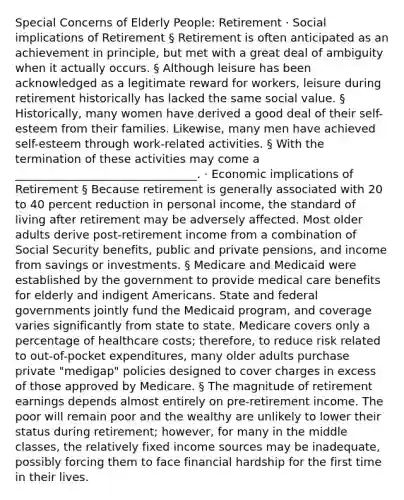 Special Concerns of Elderly People: Retirement · Social implications of Retirement § Retirement is often anticipated as an achievement in principle, but met with a great deal of ambiguity when it actually occurs. § Although leisure has been acknowledged as a legitimate reward for workers, leisure during retirement historically has lacked the same social value. § Historically, many women have derived a good deal of their self-esteem from their families. Likewise, many men have achieved self-esteem through work-related activities. § With the termination of these activities may come a ________________________________. · Economic implications of Retirement § Because retirement is generally associated with 20 to 40 percent reduction in personal income, the standard of living after retirement may be adversely affected. Most older adults derive post-retirement income from a combination of Social Security benefits, public and private pensions, and income from savings or investments. § Medicare and Medicaid were established by the government to provide medical care benefits for elderly and indigent Americans. State and federal governments jointly fund the Medicaid program, and coverage varies significantly from state to state. Medicare covers only a percentage of healthcare costs; therefore, to reduce risk related to out-of-pocket expenditures, many older adults purchase private "medigap" policies designed to cover charges in excess of those approved by Medicare. § The magnitude of retirement earnings depends almost entirely on pre-retirement income. The poor will remain poor and the wealthy are unlikely to lower their status during retirement; however, for many in the middle classes, the relatively fixed income sources may be inadequate, possibly forcing them to face financial hardship for the first time in their lives.