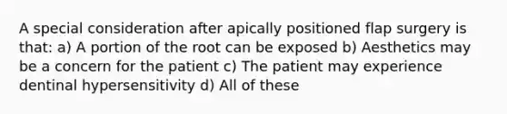 A special consideration after apically positioned flap surgery is that: a) A portion of the root can be exposed b) Aesthetics may be a concern for the patient c) The patient may experience dentinal hypersensitivity d) All of these