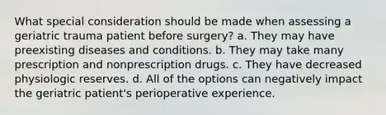 What special consideration should be made when assessing a geriatric trauma patient before surgery? a. They may have preexisting diseases and conditions. b. They may take many prescription and nonprescription drugs. c. They have decreased physiologic reserves. d. All of the options can negatively impact the geriatric patient's perioperative experience.