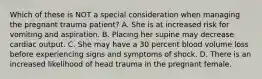 Which of these is NOT a special consideration when managing the pregnant trauma​ patient? A. She is at increased risk for vomiting and aspiration. B. Placing her supine may decrease cardiac output. C. She may have a 30 percent blood volume loss before experiencing signs and symptoms of shock. D. There is an increased likelihood of head trauma in the pregnant female.