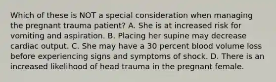 Which of these is NOT a special consideration when managing the pregnant trauma​ patient? A. She is at increased risk for vomiting and aspiration. B. Placing her supine may decrease cardiac output. C. She may have a 30 percent blood volume loss before experiencing signs and symptoms of shock. D. There is an increased likelihood of head trauma in the pregnant female.