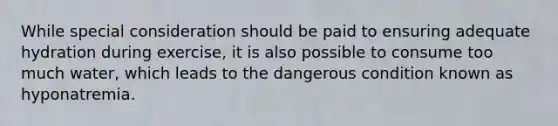 While special consideration should be paid to ensuring adequate hydration during exercise, it is also possible to consume too much water, which leads to the dangerous condition known as hyponatremia.
