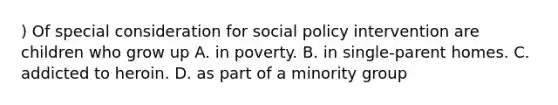 ) Of special consideration for social policy intervention are children who grow up A. in poverty. B. in single-parent homes. C. addicted to heroin. D. as part of a minority group