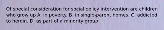 Of special consideration for social policy intervention are children who grow up A. in poverty. B. in single-parent homes. C. addicted to heroin. D. as part of a minority group