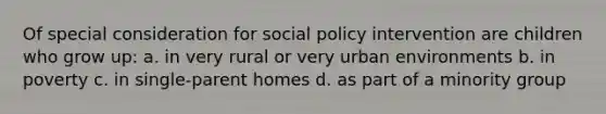 Of special consideration for social policy intervention are children who grow up: a. in very rural or very urban environments b. in poverty c. in single-parent homes d. as part of a minority group