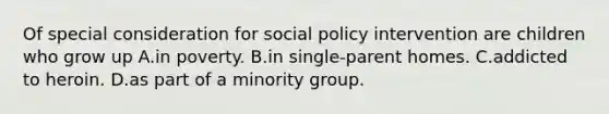 Of special consideration for social policy intervention are children who grow up A.in poverty. B.in single-parent homes. C.addicted to heroin. D.as part of a minority group.