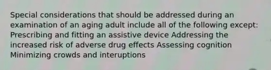 Special considerations that should be addressed during an examination of an aging adult include all of the following except: Prescribing and fitting an assistive device Addressing the increased risk of adverse drug effects Assessing cognition Minimizing crowds and interuptions