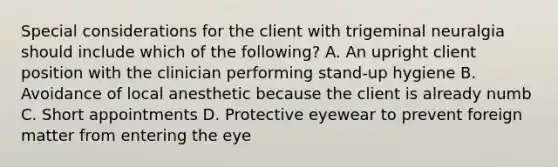 Special considerations for the client with trigeminal neuralgia should include which of the following? A. An upright client position with the clinician performing stand-up hygiene B. Avoidance of local anesthetic because the client is already numb C. Short appointments D. Protective eyewear to prevent foreign matter from entering the eye