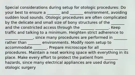 Special considerations during setup for otologic procedures: Do your best to ensure a _______ and _______ environment, avoiding sudden loud sounds. Otologic procedures are often complicated by the delicate and small size of bony structures of the _______ and the constricted access through the _______ _______. Keep traffic and talking to a minimum. Heighten strict adherence to _______ _______, since many procedures are performed in _______ rather than _______ environments. Modify room setup to accommodate _______. Prepare microscope for all _______ _______ procedures. Maintain a neat working space with everything in its place. Make every effort to protect the patient from _______ hazards, since many electrical appliances are used during otologic surgery