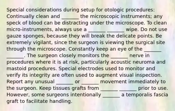 Special considerations during setup for otologic procedures: Continually clean and _______ the microscopic instruments; any speck of blood can be distracting under the microscope. To clean micro-instruments, always use a _______ _______ wipe. Do not use gauze sponges, because they will break the delicate points. Be extremely vigilant, since the surgeon is viewing the surgical site through the microscope. Constantly keep an eye of the _______ _______. The surgeon closely monitors the _______ nerve in procedures where it is at risk, particularly acoustic neuroma and mastoid procedures. Special electrodes used to monitor and verify its integrity are often used to augment visual inspection. Report any unusual _______ or _______ movement immediately to the surgeon. Keep tissues grafts from _______ _______ prior to use. However, some surgeons intentionally _______ a temporalis fascia graft to facilitate handling.