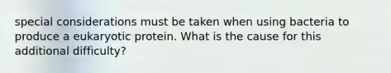 special considerations must be taken when using bacteria to produce a eukaryotic protein. What is the cause for this additional difficulty?