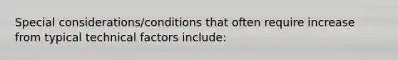 Special considerations/conditions that often require increase from typical technical factors include: