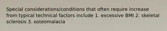 Special considerations/conditions that often require increase from typical technical factors include 1. excessive BMI 2. skeletal sclerosis 3. osteomalacia