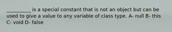 __________ is a special constant that is not an object but can be used to give a value to any variable of class type. A- null B- this C- void D- false