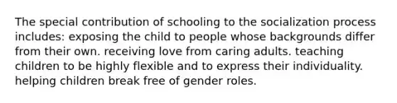 The special contribution of schooling to the socialization process includes: exposing the child to people whose backgrounds differ from their own. receiving love from caring adults. teaching children to be highly flexible and to express their individuality. helping children break free of gender roles.