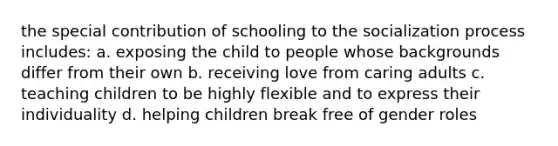 the special contribution of schooling to the socialization process includes: a. exposing the child to people whose backgrounds differ from their own b. receiving love from caring adults c. teaching children to be highly flexible and to express their individuality d. helping children break free of gender roles