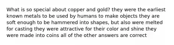 What is so special about copper and gold? they were the earliest known metals to be used by humans to make objects they are soft enough to be hammered into shapes, but also were melted for casting they were attractive for their color and shine they were made into coins all of the other answers are correct