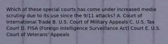 Which of these special courts has come under increased media scrutiny due to its use since the 9/11 attacks? A. Court of International Trade B. U.S. Court of Military Appeals C. U.S. Tax Court D. FISA (Foreign Intelligence Surveillance Act) Court E. U.S. Court of Veterans' Appeals