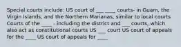 Special courts include: US court of ___ ____ courts- in Guam, the Virgin Islands, and the Northern Marianas, similar to local courts Courts of the ____ - including the district and ___ courts, which also act as constitutional courts US ___ court US court of appeals for the ____ US court of appeals for ____