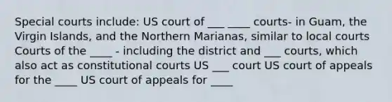 Special courts include: US court of ___ ____ courts- in Guam, the Virgin Islands, and the Northern Marianas, similar to local courts Courts of the ____ - including the district and ___ courts, which also act as constitutional courts US ___ court US court of appeals for the ____ US court of appeals for ____