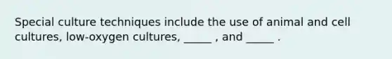 Special culture techniques include the use of animal and cell cultures, low-oxygen cultures, _____ , and _____ .