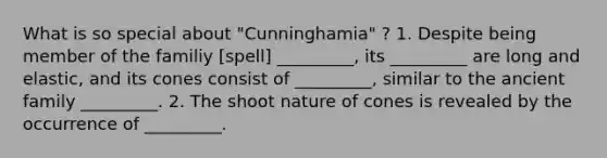 What is so special about "Cunninghamia" ? 1. Despite being member of the familiy [spell] _________, its _________ are long and elastic, and its cones consist of _________, similar to the ancient family _________. 2. The shoot nature of cones is revealed by the occurrence of _________.