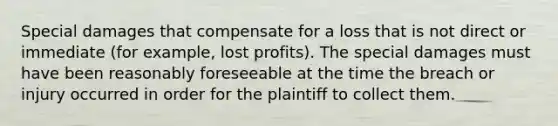 Special damages that compensate for a loss that is not direct or immediate (for example, lost profits). The special damages must have been reasonably foreseeable at the time the breach or injury occurred in order for the plaintiff to collect them.