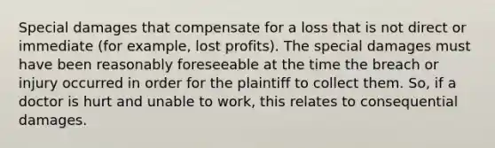 Special damages that compensate for a loss that is not direct or immediate (for example, lost profits). The special damages must have been reasonably foreseeable at the time the breach or injury occurred in order for the plaintiff to collect them. So, if a doctor is hurt and unable to work, this relates to consequential damages.