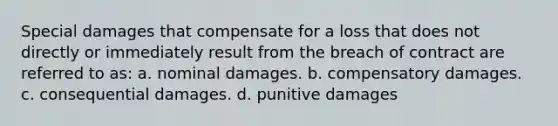 Special damages that compensate for a loss that does not directly or immediately result from the breach of contract are referred to as: a. nominal damages. b. compensatory damages. c. consequential damages. d. punitive damages