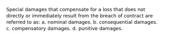 Special damages that compensate for a loss that does not directly or immediately result from the breach of contract are referred to as: a. nominal damages. b. consequential damages. c. compensatory damages. d. punitive damages.