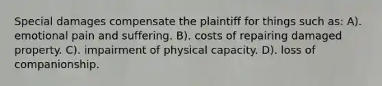 Special damages compensate the plaintiff for things such as: A). emotional pain and suffering. B). costs of repairing damaged property. C). impairment of physical capacity. D). loss of companionship.