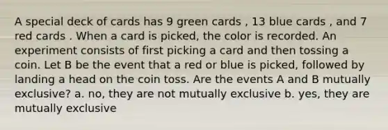 A special deck of cards has 9 green cards , 13 blue cards , and 7 red cards . When a card is picked, the color is recorded. An experiment consists of first picking a card and then tossing a coin. Let B be the event that a red or blue is picked, followed by landing a head on the coin toss. Are the events A and B mutually exclusive? a. no, they are not mutually exclusive b. yes, they are mutually exclusive