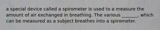 a special device called a spirometer is used to a measure the amount of air exchanged in breathing. The various _______, which can be measured as a subject breathes into a spirometer.