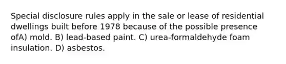 Special disclosure rules apply in the sale or lease of residential dwellings built before 1978 because of the possible presence ofA) mold. B) lead-based paint. C) urea-formaldehyde foam insulation. D) asbestos.