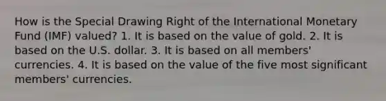 How is the Special Drawing Right of the International Monetary Fund (IMF) valued? 1. It is based on the value of gold. 2. It is based on the U.S. dollar. 3. It is based on all members' currencies. 4. It is based on the value of the five most significant members' currencies.