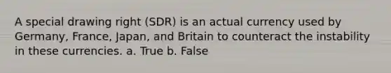 A special drawing right (SDR) is an actual currency used by Germany, France, Japan, and Britain to counteract the instability in these currencies. a. True b. False